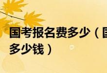 国考报名费多少（国家公务员考试的报名费是多少钱）