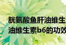 胱氨酸鱼肝油维生素b6的作用（胱氨酸鱼肝油维生素b6的功效）