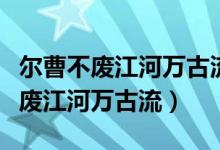 尔曹不废江河万古流全文（尔曹身与名俱灭不废江河万古流）