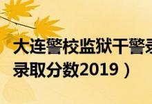 大连警校监狱干警录取分数线（大连警校女生录取分数2019）