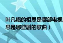 叶凡唱的相思是哪部电视剧的主题曲或片尾曲（叶凡唱的相思是哪些剧的歌曲）