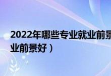 2022年哪些专业就业前景较好（2022技术类专业有哪些就业前景好）