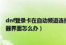 dnf登录卡在自动频道连接（DNF更新后卡在正在连接服务器界面怎么办）