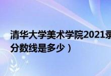 清华大学美术学院2021录取分数线（2018年清华大学录取分数线是多少）