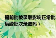 提前批被录取影响正常批录取吗（如果提前批没被录取影响后续批次录取吗）