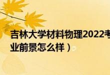 吉林大学材料物理2022考研分数线（2022材料物理专业就业前景怎么样）