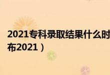 2021专科录取结果什么时候更新（专科录取结果什么时候公布2021）