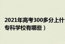 2021年高考300多分上什么专科院校（2022年高考200分的专科学校有哪些）