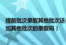 提前批次录取其他批次还会录取吗（提前批录取后还可以参加其他批次的录取吗）