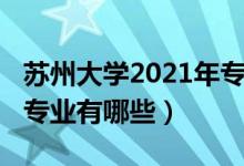 苏州大学2021年专业（2022年苏州大学王牌专业有哪些）