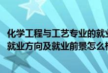 化学工程与工艺专业的就业前景（2022化学工程与工艺专业就业方向及就业前景怎么样）