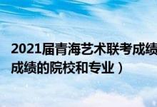 2021届青海艺术联考成绩（2022年承认青海艺术统考/联考成绩的院校和专业）