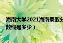 海南大学2021海南录取分数线（2021海南大学各省录取分数线是多少）