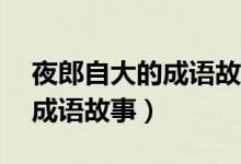 夜郎自大的成语故事概括60字（夜郎自大的成语故事）