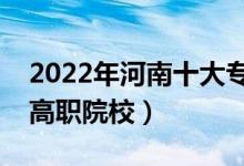 2022年河南十大专科学校排名（河南最好的高职院校）