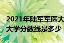 2021年陆军军医大学分数线（2021陆军军医大学分数线是多少）