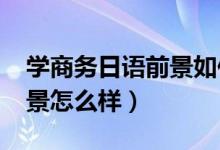 学商务日语前景如何（2022商务日语就业前景怎么样）