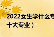 2022女生学什么专业好（最适合女孩子学的十大专业）