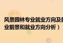 风景园林专业就业方向及前景分析（2022年风景园林专业就业前景和就业方向分析）