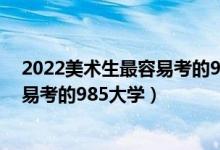 2022美术生最容易考的985大学有哪些（2022美术生最容易考的985大学）