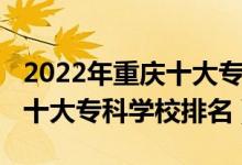 2022年重庆十大专科学校排名（2022年重庆十大专科学校排名）