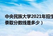 中央民族大学2021年招生分数线（2021中央民族大学各省录取分数线是多少）