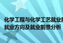 化学工程与化学工艺就业前景（2022年化学工程与工艺专业就业方向及就业前景分析）