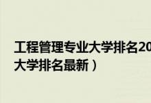 工程管理专业大学排名2018最新排名（2022工程管理专业大学排名最新）