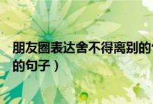 朋友圈表达舍不得离别的句子（关于朋友圈表达舍不得离别的句子）