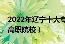 2022年辽宁十大专科学校排名（辽宁最好的高职院校）