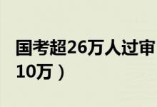 国考超26万人过审（国考报名过审人数已超110万）