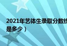 2021年艺体生录取分数线山西（2021年艺体生录取分数线是多少）