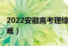 2022安徽高考理综（2022安徽高考理综难不难）