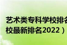 艺术类专科学校排名榜（艺术类最好的专科学校最新排名2022）