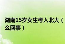 湖南15岁女生考入北大（湖南05后女生696分考入北大是怎么回事）