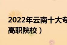 2022年云南十大专科学校排名（云南最好的高职院校）