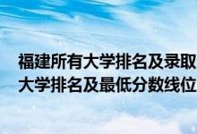 福建所有大学排名及录取分数线2021（2022年福建省本科大学排名及最低分数线位次）