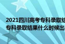 2021四川高考专科录取结果什么时候公布（2021四川高考专科录取结果什么时候出来）