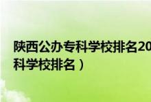 陕西公办专科学校排名2021最新排名（2022年陕西十大专科学校排名）