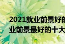 2021就业前景好的10大专业（2021理科就业前景最好的十大专业）