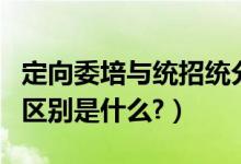 定向委培与统招统分（统招统分和定向委培的区别是什么?）