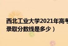 西北工业大学2021年高考分数线（2021西北工业大学各省录取分数线是多少）