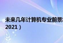 未来几年计算机专业前景怎样（计算机专业就业前景怎么样2021）