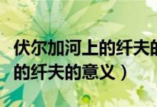 伏尔加河上的纤夫的意义是什么（伏尔加河上的纤夫的意义）