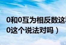 0和0互为相反数这种说法对吗（0的相反数是0这个说法对吗）