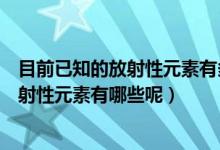 目前已知的放射性元素有多少种分别是什么（目前已知的放射性元素有哪些呢）