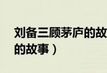 刘备三顾茅庐的故事80个字（刘备三顾茅庐的故事）