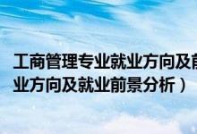 工商管理专业就业方向及前景（2022年工商企业管理专业就业方向及就业前景分析）