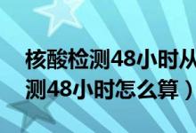 核酸检测48小时从什么时候开始算（核酸检测48小时怎么算）