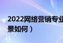 2022网络营销专业就业方向有哪些（就业前景如何）